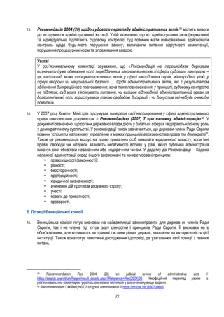 22
13. Рекомендація 2004 (20) щодо судового перегляду адміністративних актів39 містить вимоги
до інструментів адміністративної юстиції. У ній зазначено, що всі адміністративні акти (нормативні
та індивідуальні) підлягають судовому контролю; суд повинен мати повноваження здійснювати
контроль щодо будь-якого порушення закону, включаючи питання відсутності компетенції,
порушення процедурних норм та зловживання владою.
Увага!
У роз’яснювальному коментарі зауважено, що «Рекомендація не перешкоджає державам
визначати дуже обмежене коло передбачених законом винятків зі сфери судового контролю –
це, наприклад, може стосуватися певних актів у сфері закордонних справ, міжнародних угод, у
сфері оборони чи національної безпеки … Щодо адміністративних актів, які є результатом
здійснення дискреційного повноваження, хоча таке повноваження, у принципі, судовому контролю
не підлягає, суд може з’ясовувати питання, чи вийшов відповідний адміністративний орган за
дозволені межі, коли користувався такою свободою дискреції, і чи допустив які-небудь очевидні
помилки».
14. У 2007 році Комітет Міністрів підсумував попередні свої напрацювання у сфері адміністративного
права комплексним документом – Рекомендацією (2007) 7 про належну адміністрацію40. У
документі зазначено, що органи державної влади діють у багатьох сферах і відіграють ключову роль
у демократичному суспільстві. У рекомендації також зазначається, що держави-члени Ради Європи
повинні “сприяти належному управлінню в межах принципів верховенства права та демократії”.
Також ця рекомендація вказує на право приватних осіб вимагати юридичного захисту, коли їхні
права, свободи чи інтереси зазнають негативного впливу у разі, якщо публічна адміністрація
виконує свої обов'язки незаконним або недоречним чином. У додатку до Рекомендації – Кодексі
належної адміністрації серед іншого зафіксовані та конкретизовані принципи:
 правозгідності (законності);
 рівності;
 безсторонності;
 пропорційності;
 юридичної визначеності;
 вчинення дій протягом розумного строку;
 участі;
 поваги до приватності;
 прозорості.
B. Позиції Венеційської комісії
15. Венеційська комісія готує висновки на найважливіші законопроекти для держав як членів Ради
Європи, так і не членів під кутом зору цінностей і принципів Ради Європи. Її висновки не є
обов’язковими, але впливають на правові системи різних держав, зважаючи на авторитетність цієї
інституції. Також вона готує тематичні дослідження і доповіді, де узагальнює свої позиції з певних
питань.
39 Recommendation Rec 2004 (20) on judicial review of administrative acts //
https://search.coe.int/cm/Pages/result_details.aspx?Reference=Rec(2004)20. Неофіційний переклад разом із
роз’яснювальним коментарем українською мовою міститься у зазначеному вище виданні.
40 Recommendation CM/Rec(2007)7 on good administration // https://rm.coe.int/16807096b9.
 