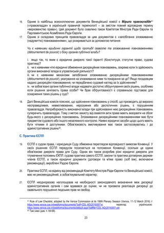 23
16. Одним із найбільш всеохоплюючих документів Венеційської комісії є Мірило правовладдя41
(«правовладдя» в українській правничій термінології – за змістом повний відповідник терміну
«верховенство права»). Цей документ було схвалено також Комітетом Міністрів Ради Європи та
Парламентською Асамблеєю Ради Європи.
17. Одним зі складових принципів правовладдя за цим документом є «запобігання зловживанню
(надужиттю) повноваженнями», що розкривається за допомогою питання:
Чи є наявними юридичні гарантії щодо протидії свавіллю та зловживанню повноваженнями
(détournement de pouvoir) з боку органів публічної влади?
i. якщо так, то яким є юридичне джерело такої ґарантії (Конституція, статутне право, судова
практика)?
ii. чи є наявними чіткі юридичні обмеження дискреційних повноважень, зокрема коли їх здійснюють
органи виконавчої влади в управлінській діяльності?
iii. чи є наявними механізми запобігання зловживанню дискреційними повноваженнями
(détournement de pouvoir), реагування на зловживання ними та покарання за це? Якщо посадовцям
надано дискреційні повноваження, чи передбачено судовий нагляд за їх здійсненням?
iv. чи зобов’язані органи публічної влади надавати достатнє обґрунтування своїх рішень, особливо
коли рішення зачіпають права особи? Чи брак обґрунтованості є справжньою підставою для
оскарження таких рішень у суді?
18. Далі Венеційська комісія пояснює, що здійснення повноважень у спосіб, що призводить до виразно
несправедливих, невмотивованих, нерозумних або деспотичних рішень, є порушенням
правовладдя. Неприборканість виконавчої влади при здійснюванні нею дискреційних повноважень
суперечить правовладдю. Тому з метою захисту від свавілля акти права мають вказувати на обсяг
будь-якого з дискреційних повноважень. Зловживання дискреційними повноваженнями має бути
предметом судового або іншого незалежного контролю. Наявні юридичні засоби щодо цього мають
бути чіткими й доступними. Обов’язковість вмотивування має також застосовуватись і до
адміністративних рішень42.
С. Практика ЄСПЛ
19. ЄСПЛ є судом права, і юрисдикція Суду обмежена переглядом відповідності вимогам Конвенції. У
своїх рішеннях ЄСПЛ передусім посилається на положення Конвенції, оскільки це єдине
обов'язкове джерело права для Суду. Однак він також розробив різні юридичні джерела для
тлумачення положень ЄКПЛ: судова практика самого ЄСПЛ, закони та практика договірних держав-
членів ЄСПЛ, а також юридичні документи (договори та м'яке право (soft law), включаючи
рекомендації), вироблені Радою Європи.
20. Практика ЄСПЛ, на відміну від рекомендацій Комітету Міністрів Ради Європи та Венеційської комісії,
має не рекомендаційний, а зобов’язувальний характер.
21. ЄСПЛ неодноразово наголошував на необхідності законодавчого визначення меж дискреції
адміністративних органів і сам вдавався до оцінки, чи не призвела реалізація дискреції до
свавільного порушення людських прав чи свобод.
41 Rule of Law Checklist, adopted by the Venice Commission at its 106th Plenary Session (Venice, 11-12 March 2016) //
https://www.venice.coe.int/webforms/documents/?pdf=CDL-AD(2016)007-e; переклад українською:
https://www.venice.coe.int/webforms/documents/default.aspx?pdffile=CDL-AD(2016)007-ukr.
42 Там само (див. п. 64-68).
 