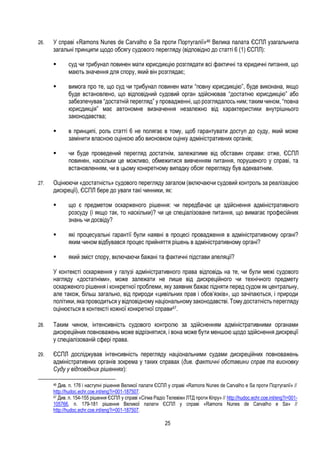 25
26. У справі «Ramons Nunes de Carvalho e Sa проти Португалії»46 Велика палата ЄСПЛ узагальнила
загальні принципи щодо обсягу судового перегляду (відповідно до статті 6 (1) ЄСПЛ):
 суд чи трибунал повинен мати юрисдикцію розглядати всі фактичні та юридичні питання, що
мають значення для спору, який він розглядає;
 вимога про те, що суд чи трибунал повинен мати “повну юрисдикцію”, буде виконана, якщо
буде встановлено, що відповідний судовий орган здійснював “достатню юрисдикцію” або
забезпечував “достатній перегляд” у провадженні, що розглядалось ним; таким чином, “повна
юрисдикція” має автономне визначення незалежно від характеристики внутрішнього
законодавства;
 в принципі, роль статті 6 не полягає в тому, щоб гарантувати доступ до суду, який може
замінити власною оцінкою або висновком оцінку адміністративних органів;
 чи буде проведений перегляд достатнім, залежатиме від обставин справи: отже, ЄСПЛ
повинен, наскільки це можливо, обмежитися вивченням питання, порушеного у справі, та
встановленням, чи в цьому конкретному випадку обсяг перегляду був адекватним.
27. Оцінюючи «достатність» судового перегляду загалом (включаючи судовий контроль за реалізацією
дискреції), ЄСПЛ бере до уваги такі чинники, як:
 що є предметом оскарженого рішення: чи передбачає це здійснення адміністративного
розсуду (і якщо так, то наскільки)? чи це спеціалізоване питання, що вимагає професійних
знань чи досвіду?
 які процесуальні гарантії були наявні в процесі провадження в адміністративному органі?
яким чином відбувався процес прийняття рішень в адміністративному органі?
 який зміст спору, включаючи бажані та фактичні підстави апеляції?
У контексті оскарження у галузі адміністративного права відповідь на те, чи були межі судового
нагляду «достатніми», може залежати не лише від дискреційного чи технічного предмету
оскарженого рішення і конкретної проблеми, яку заявник бажає підняти перед судом як центральну,
але також, більш загально, від природи «цивільних прав і обов’язків», що зачіпаються, і природи
політики, яка проводиться у відповідному національному законодавстві.Тому достатність перегляду
оцінюється в контексті кожної конкретної справи47.
28. Таким чином, інтенсивність судового контролю за здійсненням адміністративними органами
дискреційних повноважень може відрізнятися, і вона може бути меншою щодо здійснення дискреції
у спеціалізованій сфері права.
29. ЄСПЛ досліджував інтенсивність перегляду національними судами дискреційних повноважень
адміністративних органів зокрема у таких справах (див. фактичні обставини справ та висновку
Суду у відповідних рішеннях):
46 Див. п. 176 і наступні рішення Великої палати ЄСПЛ у справі «Ramons Nunes de Carvalho e Sa проти Португалії» //
http://hudoc.echr.coe.int/eng?i=001-187507.
47 Див. п. 154-155 рішення ЄСПЛ у справі «Сігма Радіо Телевіжн ЛТД проти Кіпру» // http://hudoc.echr.coe.int/eng?i=001-
105766, п. 179-181 рішення Великої палати ЄСПЛ у справі «Ramons Nunes de Carvalho e Sa» //
http://hudoc.echr.coe.int/eng?i=001-187507.
 