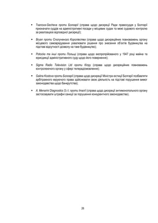26
 Tsanova-Gecheva проти Болгарії (справа щодо дискреції Ради правосуддя у Болгарії
призначати суддів на адміністративні посади у місцевих судах та межі судового контролю
за реалізацією відповідної дискреції);
 Bryan проти Сполученого Королівства (справа щодо дискреційних повноважень органу
місцевого самоврядування ухвалювати рішення про знесення об’єктів будівництва на
підставі відсутності дозволу на таке будівництво);
 Potocka та інші проти Польщі (справа щодо експропрійованого у 1947 році майна та
юрисдикції адміністративного суду щодо його повернення);
 Sigma Radio Television Ltd проти Кіпру (справа щодо дискреційних повноважень
контролюючого органу у сфері телерадіомовлення);
 Galina Kostova проти Болгарії (справа щодо дискреції Міністра юстиції Болгарії позбавляти
арбітражного керуючого права здійснювати свою діяльність на підставі порушення вимог
законодавства щодо банкрутства);
 A. Menarini Diagnostics S.r.l. проти Італії (справа щодо дискреції антимонопольного органу
застосовувати штрафні санкції за порушення конкурентного законодавства).
 