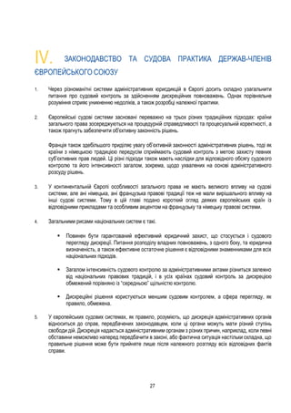 27
IV. ЗАКОНОДАВСТВО ТА СУДОВА ПРАКТИКА ДЕРЖАВ-ЧЛЕНІВ
ЄВРОПЕЙСЬКОГО СОЮЗУ
1. Через різноманітні системи адміністративних юрисдикцій в Європі досить складно узагальнити
питання про судовий контроль за здійсненням дискреційних повноважень. Однак порівняльне
розуміння сприяє уникненню недоліків, а також розробці належної практики.
2. Європейські судові системи засновані переважно на трьох різних традиційних підходах: країни
загального права зосереджуються на процедурній справедливості та процесуальній коректності, а
також прагнуть забезпечити об'єктивну законність рішень.
Франція також здебільшого приділяє увагу об’єктивній законності адміністративних рішень, тоді як
країни з німецькою традицією передусім сприймають судовий контроль з метою захисту певних
суб’єктивних прав людей. Ці різні підходи також мають наслідки для відповідного обсягу судового
контролю та його інтенсивності загалом, зокрема, щодо ухвалених на основі адміністративного
розсуду рішень.
3. У континентальній Європі особливості загального права не мають великого впливу на судові
системи, але ані німецька, ані французька правові традиції теж не мали вирішального впливу на
інші судові системи. Тому в цій главі подано короткий огляд деяких європейських країн із
відповідними прикладами та особливим акцентом на французьку та німецьку правові системи.
4. Загальними рисами національних систем є такі.
 Повинен бути гарантований ефективний юридичний захист, що стосується і судового
перегляду дискреції. Питання розподілу владних повноважень, з одного боку, та юридична
визначеність, а також ефективне остаточне рішення є відповідними знаменниками для всіх
національних підходів.
 Загалом інтенсивність судового контролю за адміністративними актами різниться залежно
від національних правових традицій, і в усіх країнах судовий контроль за дискрецією
обмежений порівняно із “середньою” щільністю контролю.
 Дискреційні рішення користуються меншим судовим контролем, а сфера перегляду, як
правило, обмежена.
5. У європейських судових системах, як правило, розуміють, що дискреція адміністративних органів
відноситься до справ, передбачених законодавцем, коли ці органи можуть мати різний ступінь
свободи дій. Дискреція надається адміністративним органам з різних причин, наприклад, коли певні
обставини неможливо наперед передбачити в законі, або фактична ситуація настільки складна, що
правильне рішення може бути прийняте лише після належного розгляду всіх відповідних фактів
справи.
 