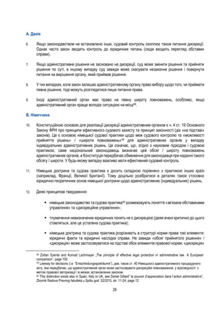 28
A. Данія
6. Якщо законодавством не встановлено інше, судовий контроль охоплює також питання дискреції.
Однак часто закон зводить контроль до юридичних питань (сюди входить перегляд обставин
справи).
7. Якщо адміністративне рішення не засновано на дискреції, суд може змінити рішення та прийняти
рішення по суті, в іншому випадку суд завжди може скасувати незаконне рішення і повернути
питання на вирішення органу, який приймав рішення.
8. У тих випадках, коли закон залишає адміністративному органу право вибору щодо того, чи приймати
певне рішення, тоді можуть розглядатися лише питання права.
9. Іноді адміністративний орган має право на певну широту повноважень, особливо, якщо
адміністративний орган краще володіє ситуацією на місці48.
B. Німеччина
10. Конституційною основою для реалізації дискреції адміністративним органом є ч. 4 ст. 19 Основного
Закону ФРН про принципи ефективного судового захисту та принцип законності (діє «на підставі»
законів). Це є основою німецької судової практики щодо меж судового контролю та «можливості
прийняття рішень» / «широти повноважень»49 для адміністративних органів у випадку
індивідуальних адміністративних рішень. Це означає, що, згідно з науковим підходом і судовою
практикою, саме національний законодавець визначає цей обсяг / широту повноважень
адміністративних органів, а Конституція передбачає обмеження для законодавця при наданні такого
обсягу / широти. У будь-якому випадку важливо мати ефективний судовий контроль.
11. Німецька доктрина та судова практика є досить складною порівняно з практикою інших країн
(наприклад, Франції, Великої Британії). Тому доцільно розібратися в деталях також стосовно
юридично-теоретичних основ німецької доктрини щодо адміністративних (індивідуальних) рішень.
12. Деякі принципові твердження:
 німецьке законодавство та судова практика50 розмежовують поняття «зв’язане обставинами
управління» та «дискреційне управління»;
 тлумачення невизначених юридичних понять не є дискрецією (деякі вчені критично до цього
ставляться, але це усталена судова практика);
 німецька доктрина та судова практика розрізняють в структурі норми права такі елементи:
юридичні факти та юридичні наслідки справи. Не завжди «обсяг прийнятого рішення» /
«дискреція» може застосовуватися на підставі обох елементів правової норми; «дискреція»
48 Zoltan Szente and Konrad Lachmayer „The principle of effective legal protection in administrative law. A European
comparison”, page 100.
49
Leeway for decisions (i.e. “Entscheidungsspielräume”), див. також ст. 40 Німецького адміністративного процедурного
акту, яка передбачає, що адміністративний орган може застосовувати дискреційні повноваження, у відповідності з
метою правової авторизації і в межах, встановлених законом.
50 This distinction exists also in Spain, Italy or UK, see Daniel Giltard” le pouvoir d’appreciation dans l’action administrative”,
Zbornik Radova Pravnog fakulteta u Splitu god. 52/2015, str. 11-24, page 12
 