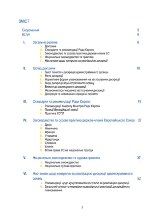 3
ЗМІСТ
Скорочення 5
Вступ 6
I. Загальне резюме 6
A. Доктрина
B. Стандарти та рекомендації Ради Європи
C. Законодавство та судова практика держав-членів ЄС
D. Національне законодавство та практика
E. Настанови щодо контролю за реалізацією дискреції
II. Огляд доктрини 10
A. Зміст поняття «дискреція адміністративного органу»
B. Мета дискреції
C. Нормативні форми уповноваження на застосування дискреції
D. Види дискреції адміністративного органу
E. Вимоги до застосування дискреції
F. Незаконне (протиправне) застосування дискреції
G. Дискреція та невизначені юридичні поняття
III. Стандарти та рекомендації Ради Європи 19
A. Рекомендації Комітету Міністрів Ради Європи
B. Позиції Венеційської комісії
C. Практика ЄСПЛ
IV. Законодавство та судова практика держав-членів Європейського Союзу 27
A. Данія
B. Німеччина
C. Франція
D. Угорщина
E. Нідерланди
F. Словенія
G. Іспанія
H. Вплив права ЄС на національні підходи
V. Національне законодавство та судова практика 37
A. Національне законодавство
B. Національна судова практика
VI. Настанови щодо контролю за реалізацією дискреції адміністративного
органу 52
A. Рекомендації щодо кумулятивного контролю за реалізацією дискреції
B. Загальний алгоритм перевірки правомірності реалізації дискреційного
повноваження
 