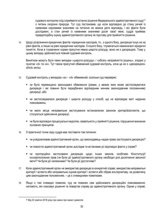 30
судового контролю слід сприймати останнє рішення Федерального адміністративного суду52
з питань охорони природи. Тут суд постановив, що коли відповідно до стану речей із
наявними науковими знаннями на питання не можна дати відповідь, і всі факти були
досліджені, а стан речей із наявними знаннями досяг своєї межі, суддя приймає
правдоподібну оцінку адміністративного органу як підставу для прийняття рішення.
14. Щодо розрізнення юридичних фактів і юридичних наслідків, то , з одного боку, дискреція існує не на
рівні фактів, а лише на рівні юридичних наслідків. З іншого боку, тлумачаться невизначені юридичні
поняття. Хоча в тлумаченні норми присутня певна широта розсуду, воно не є дискрецією. Тому у
цьому випадку здійснюється повний судовий контроль.
Винятком можуть бути певні випадки «широти розсуду» / «обсягу неприйняття рішень», згадані у
пунктах «d» та «e». Тут також присутній обмежений судовий контроль, хоча це не є «дискрецією»
strictu sensu.
15. Судовий контроль у випадках «a» - «d» обмежений, оскільки суд перевіряє:
 чи було перевищено законодавчі обмеження (рамки, у межах яких може застосовуватися
дискреція і які повинні бути передбачені відповідним чинним законодавчим положенням)
дискреції, або
 чи застосовувалася дискреція / широта розсуду у спосіб, що не відповідає меті наданих
повноважень;
 чи мало місце неправильне застосування встановлених законом критеріїв/аспектів, що
стосуються здійснення дискреції;
 чи були відповідні процесуальні недоліки, свавільність у прийнятті рішення, порушення визнаних
основних принципів.
16. З практичної точки зору суддя має поставити такі питання:
 чи усвідомлював адміністративний орган, що законодавець надав право застосувати дискрецію?
 чи повністю адміністративний орган дослідив та встановив усі відповідні факти у справі?
 чи пропорційно застосовано дискрецію щодо інших законів, особливо Kонституції/
основоположних прав (чи були дії адміністративного органу необхідні для досягнення законної
мети? Чи були дії належними? Чи були дії достатніми?
17. Коли адміністративний орган не використав дискрецію в конкретній справі, використав неправильні
критерії / аспекти або неправильно оцінив критерії / аспекти або обрав альтернативу, не дозволену
цим законодавчим положенням, – це є очевидними помилками.
18. Якщо є такі очевидні помилки, суд не повинен сам здійснювати дискреційні повноваження;
натомість, він скасовує рішення та повертає справу до адміністративного органу. Однак у справі,
52 Від 23 жовтня 2018 року про закон про захист довкілля
 
