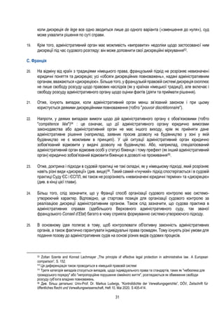 31
коли дискреція de lege все одно зводиться лише до одного варіанта («зменшення до нуля»), суд
може ухвалити рішення по суті справи.
19. Крім того, адміністративний орган має можливість «виправити» недоліки щодо застосованої ним
дискреції під час судового розгляду: він може доповнити свої дискреційні міркування53.
С. Франція
20. На відміну від країн з традиціями німецького права, французький підхід не розрізняє невизначені
юридичні поняття та дискрецію; усі «обсяги дискреційних повноважень», надані адміністративним
органам, вважаються «дискрецією». Більше того, у французькій правовій системі дискреція охоплює
не лише свободу розсуду щодо правових наслідків (як у країнах німецької традиції), але включає і
свободу розсуду адміністративного органу щодо оцінки фактів (діяти та приймати рішення).
21. Отже, існують випадки, коли адміністративний орган менш зв’язаний законом і при цьому
користується деякими дискреційними повноваження (тобто "pouvoir discrétionnaire").
22. Напроти, у деяких випадках вимоги щодо дій адміністративного органу є обов'язковими (тобто
"compétence liée")54 : це означає, що дії адміністративного органу юридично вимогами
законодавства або адміністративний орган не має іншого виходу, крім як прийняти дане
адміністративне рішення (наприклад, заявник просив дозволу на будівництво у зоні у якій
будівництво не є можливим в принципі). У цій ситуації адміністративний орган юридично
зобов'язаний відмовити у видачі дозволу на будівництво. Або, наприклад, спеціалізований
адміністративний орган відмовив особі у статусі біженця і тому префект (як інший адміністративний
орган) юридично зобов'язаний відмовити біженцю в дозволі на проживання55.
23. Отже, доктрина і підходи в судовій практиці не такі складні, як у німецькому підході, який розрізняє
навіть різні види «дискреції» (див. вище)56. Такий самий «гнучкий» підхід спостерігається і в судовій
практиці Суду ЄС і ЄСПЛ, які також не розрізняють «невизначені юридичні терміни» та «дискрецію»
(див. в кінці цієї глави).
24. Більш того, слід зазначити, що у Франції спосіб організації судового контролю має системо-
утворюючий характер. Відповідно, це стартова позиція для організації судового контролю за
реалізацією дискреції адміністративним органом. Також слід зазначити, що судова практика в
адміністративних справах (здебільшого Верховного адміністративного суду, так званої
французького Conseil d’Etat) багато в чому сприяла формуванню системо-утворюючого підходу.
25. В основному ідея полягає в тому, щоб контролювати об'єктивну законність адміністративних
органів, а також фактично гарантувати індивідуальні права громадян. Тому існують різні умови для
подання позову до адміністративних судів на основі різних видів судових процесів.
53 Zoltan Szente and Konrad Lachmayer „The principle of effective legal protection in administrative law. A European
comparison”, S. 152.
54
Ця диференціація також проводиться в німецькій правовій системі
55
Третя категорія випадків стосується випадків, щодо індивідуального права та стандартів, таких як "небезпека для
громадського порядку" або "непропорційне порушення сімейного життя", розглядаються як обмеження свободи
розсуду суб’єкта владних повноважень.
56 Див. більш детально: Univ-Prof. Dr. Markus Ludwigs, “Kontrolldichte der Verwaltungsgerichte”, DÖV, Zeitschrift für
öffentliches Recht und Verwaltungswissenschaft, Heft 10, Mai 2020, S 405-414.
 