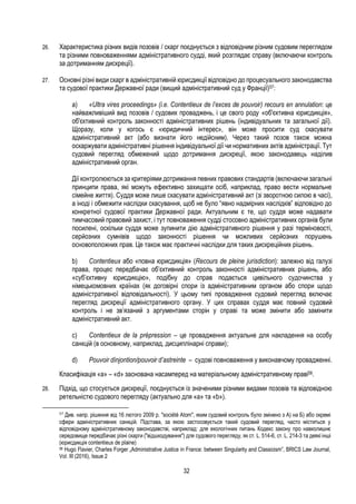 32
26. Характеристика різних видів позовів / скарг поєднується з відповідним різним судовим переглядом
та різними повноваженнями адміністративного судді, який розглядає справу (включаючи контроль
за дотриманням дискреції).
27. Основні різні види скарг в адміністративній юрисдикції відповідно до процесуального законодавства
та судової практики Державної ради (вищий адміністративний суд у Франції)57:
a) «Ultra vires proceedings» (i.e. Contentieux de l’exces de pouvoir) recours en annulation: це
найважливіший вид позовів / судових проваджень, і це свого роду «об'єктивна юрисдикція»,
об'єктивний контроль законності адміністративних рішень (індивідуальних та загальної дії).
Щоразу, коли у когось є «юридичний інтерес», він може просити суд скасувати
адміністративний акт (або визнати його недійсним). Через такий позов також можна
оскаржувати адміністративні рішення індивідуальної дії чи нормативних актів адміністрації. Тут
судовий перегляд обмежений щодо дотримання дискреції, якою законодавець наділив
адміністративний орган.
Дії контролюються за критеріями дотримання певних правових стандартів (включаючи загальні
принципи права, які можуть ефективно захищати осіб, наприклад, право вести нормальне
сімейне життя). Суддя може лише скасувати адміністративний акт (зі зворотною силою в часі),
а іноді і обмежити наслідки скасування, щоб не було “явно надмірних наслідків” відповідно до
конкретної судової практики Державної ради. Актуальним є те, що суддя може надавати
тимчасовий правовий захист, і тут повноваження судді стосовно адміністративних органів були
посилені, оскільки суддя може зупинити дію адміністративного рішення у разі терміновості,
серйозних сумнівів щодо законності рішення чи можливих серйозних порушень
основоположних прав. Це також має практичні наслідки для таких дискреційних рішень.
b) Contentieux або «повна юрисдикція» (Recours de pleine jurisdiction): залежно від галузі
права, процес передбачає об’єктивний контроль законності адміністративних рішень, або
«суб’єктивну юрисдикцію», подібну до справ подається цивільного судочинства у
німецькомовних країнах (як договірні спори із адміністративним органом або спори щодо
адміністративної відповідальності). У цьому типі провадження судовий перегляд включає
перегляд дискреції адміністративного органу. У цих справах суддя має повний судовий
контроль і не зв’язаний з аргументами сторін у справі та може змінити або замінити
адміністративний акт.
c) Contentieux de la prépression – це провадження актуальне для накладення на особу
санкцій (в основному, наприклад, дисциплінарні справи);
d) Pouvoir dìnjontion/pouvoir d’astreinte – судові повноваження у виконавчому провадженні.
Класифікація «a» – «d» заснована насамперед на матеріальному адміністративному праві58.
28. Підхід, що стосується дискреції, поєднується із значеними різними видами позовів та відповідною
ретельністю судового перегляду (актуально для «a» та «b»).
57
Див. напр. рішення від 16 лютого 2009 р. "société Atom", яким судовий контроль було змінено з А) на Б) або окремі
сфери адміністративних санкцій. Підстава, за якою застосовується такий судовий перегляд, часто міститься у
відповідному адміністративному законодавстві, наприклад: для екологічних питань Кодекс закону про навколишнє
середовище передбачає різні скарги ("відшкодування") для судового перегляду, як ст. L. 514-6, ст. L. 214-3 та деякі інші
(юрисдикція contentieux de plaine)
58 Hugo Flavier, Charles Forger „Administrative Justice in France: between Singularity and Classicism”, BRICS Law Journal,
Vol. III (2016), Issue 2
 