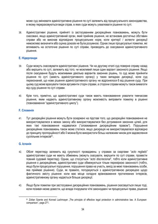 34
може суд змінювати адміністративне рішення по суті залежить від процесуального законодавства,
в якому перераховуються види справ, в яких суди можуть ухвалювати рішення по суті.
38. Адміністративні рішення, прийняті із застосуванням дискреційних повноважень, можуть бути
скасовані, якщо адміністративний орган, який прийняв рішення, не встановив достатньо обставин
справи або не виконав відповідних процесуальних норм, коли критерії / аспекти дискреції
неможливо визначити або оцінка доказів не була розумною. Однак лише процесуальні помилки, які
впливають на остаточне рішення по суті справи, призводять до скасування адміністративного
рішення.
E. Нідерланди
39. Суди можуть скасовувати адміністративні рішення. Чи на другому етапі суд поверне справу назад
або вирішить по суті, залежить від того, чи можливий лише один варіант законного рішення. Якщо
після скасування будуть можливими декілька варіантів законних рішень, то суд може прийняти
рішення по суті (замість адміністративного органу) у таких випадках дискреції, коли суд
переконаний, що нове рішення адміністративного органу не відрізнялося б від рішення суду. При
цьому суд може врахувати також аргументи сторін справи, а сторони справи можуть також вимагати
від суду рішення по суті справи.
40. Крім того, примітно, що адміністративні суди також мають повноваження ухвалити тимчасове
рішення, яким надають адміністративному органу можливість виправити помилку в рішенні
(повноваження “адміністративного циклу”).
F. Словенія
41. Тут дискреційні рішення можуть бути оскаржені на підставі того, що дискреційні повноваження не
використовувалися в межах закону або використовувалися без дотримання законних цілей, для
яких такі повноваження надавалися (“зловживання дискреційним правом”). Порушення
дискреційних повноважень також може статися, якщо дискреція не використовувалася відповідно
до принципу пропорційності або її можна було використати більш належним чином для задоволення
суспільних інтересів61.
G. Іспанія
42. Обсяг перегляду залежить від сукупності проваджень: у справах за скаргами “acto reglado”
адміністративні суди не мають обмежень (можуть скасувати, вирішити по суті справи, провести
повний судовий перегляд). Однак, що стосується “acto discrecional”, тобто коли адміністративне
рішення є дискреційним, адміністративні суди обмежуються тільки перевіркою законності (тобто,
якщо були процесуальні порушення, порушення права на участь, вихід за межі повноважень особи,
яка приймає рішення). Суди, як правило, погоджуються з адміністративною дискрецією щодо
фактичного змісту рішення: коли має місце складне врівноваження протилежних інтересів,
адміністративному органу надається більше дискреції.
43. Якщо були помилки при застосуванні дискреційних повноважень, рішення скасовується лише тоді,
коли позивач може довести, що влада ігнорувала чіткі законодавчі чи процесуальні права, рішення
61 Zoltan Szente and Konrad Lachmayer „The principle of effective legal protection in administrative law. A European
comparison”, page 271.
 