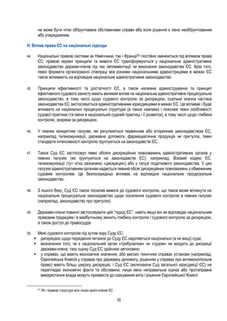 35
не може бути чітко обґрунтоване обставинами справи або коли рішення є явно необґрунтованим
або упередженим.
H. Вплив права ЄС на національні підходи
44. Національні правові системи як Німеччини, так і Франції62 постійно змінюються під впливом права
ЄС: правові керівні принципи та вимоги ЄС трансформуються у національне адміністративне
законодавство держав-членів під час імплементації чи виконання законодавства ЄС. Крім того,
певні формати організованої співпраці між різними національними адміністраціями в межах ЄС
також впливають на відповідне національне адміністративне законодавство.
45. Принципи ефективності та достатності ЄС, а також належне адміністрування та принцип
ефективного судового захисту мають великий вплив на національне адміністративне процесуальне
законодавство, в тому числі щодо судового контролю за дискрецією, оскільки значна частина
законодавства ЄС застосовується адміністративними юрисдикціями в межах ЄС. Це впливає і буде
впливати на національні процесуальні структури (а також навпаки) і пояснює певні особливості
судової практики (та зміни в національній судовій практиці і її розвиток), в тому числі щодо глибини
контролю, зокрема за дискрецією.
46. У певних конкретних галузях, які регулюються первинним або вторинним законодавством ЄС,
наприклад телекомунікації, державна допомога, фармацевтична продукція чи притулок, певні
стандарти інтенсивності контролю ґрунтуються на законодавстві ЄС.
47. Також Суд ЄС застосовує певні обсяги дискреційних повноважень адміністративних органів у
певних галузях (які ґрунтуються на законодавстві ЄС): наприклад, Візовий кодекс ЄС,
телекомунікації (тут чітко зазначено «дискреція») або у галузі податкового законодавства. У цих
галузях адміністративним органам надається певний обсяг дискреційних повноважень з обмеженим
судовим контролем. Це безпосередньо впливає на відповідне національне процесуальне
законодавство.
48. З іншого боку, Суд ЄС також посилив вимоги до судового контролю, що також може вплинути на
національне процесуальне законодавство щодо посилення судового контролю в певних галузях
(наприклад, законодавство про притулок).
49. Держави-члени повинні застосовувати цей “підхід ЄС”, навіть якщо він не відповідає національним
правовим традиціям і в майбутньому змінить глибину контролю / судового контролю за дискрецією,
а також доступ до правосуддя.
50. Межі судового контролю під кутом зору Суду ЄС:
 дискрецією щодо передання питання до Суду ЄС наділяються національні (а не вищі) суди;
 визначення того, чи є національний орган «трибуналом» чи «судом» не входить до дискреції
держави-члена; таку оцінку Суд ЄС здійснює автономно;
 у справах, що мають економічне значення, або високо технічних справах установи (наприклад,
Європейська Комісія у справах про державну допомогу, рішеннях у справах про антимонопольне
право) мають більш широку дискрецію, і Суд ЄС (включаючи Суд загальної юрисдикції ЄС) не
переглядає економічні факти та обставини; лише явно неправильна оцінка або протиправне
використання влади можуть призвести до скасування акта / рішення Європейської Комісії.
62
Як і правові структури всіх інших країн-членів ЄС.
 