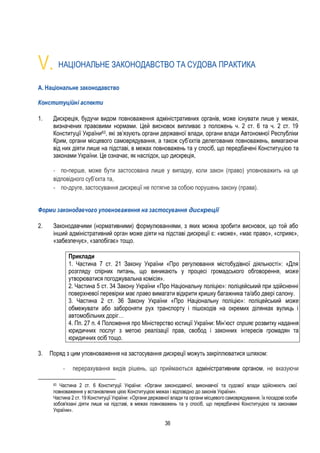 36
V. НАЦІОНАЛЬНЕ ЗАКОНОДАВСТВО ТА СУДОВА ПРАКТИКА
A. Національне законодавство
Конституційні аспекти
1. Дискреція, будучи видом повноваження адміністративних органів, може існувати лише у межах,
визначених правовими нормами. Цей висновок випливає з положень ч. 2 ст. 6 та ч. 2 ст. 19
Конституції України63, які зв’язують органи державної влади, органи влади Автономної Республіки
Крим, органи місцевого самоврядування, а також суб’єктів делегованих повноважень, вимагаючи
від них діяти лише на підставі, в межах повноважень та у спосіб, що передбачені Конституцією та
законами України. Це означає, як наслідок, що дискреція,
- по-перше, може бути застосована лише у випадку, коли закон (право) уповноважить на це
відповідного суб’єкта та,
- по-друге, застосування дискреції не потягне за собою порушень закону (права).
Форми законодавчого уповноваження на застосування дискреції
2. Законодавчими (нормативними) формулюваннями, з яких можна зробити висновок, що той або
інший адміністративний орган може діяти на підставі дискреції є: «може», «має право», «сприяє»,
«забезпечує», «запобігає» тощо.
Приклади
1. Частина 7 ст. 21 Закону України «Про регулювання містобудівної діяльності»: «Для
розгляду спірних питань, що виникають у процесі громадського обговорення, може
утворюватися погоджувальна комісія».
2. Частина 5 ст. 34 Закону України «Про Національну поліцію»: поліцейський при здійсненні
поверхневої перевірки має право вимагати відкрити кришку багажника та/або двері салону.
3. Частина 2 ст. 36 Закону України «Про Національну поліцію»: поліцейський може
обмежувати або забороняти рух транспорту і пішоходів на окремих ділянках вулиць і
автомобільних доріг…
4. Пп. 27 п. 4 Положення про Міністерство юстиції України: Мін’юст сприяє розвитку надання
юридичних послуг з метою реалізації прав, свобод і законних інтересів громадян та
юридичних осіб тощо.
3. Поряд з цим уповноваження на застосування дискреції можуть закріплюватися шляхом:
- перерахування видів рішень, що приймаються адміністративним органом, не вказуючи
63 Частина 2 ст. 6 Конституції України: «Органи законодавчої, виконавчої та судової влади здійснюють свої
повноваження у встановлених цією Конституцією межах і відповідно до законів України».
Частина 2 ст. 19 Конституції України: «Органи державної влади та органи місцевого самоврядування, їх посадові особи
зобов'язані діяти лише на підставі, в межах повноважень та у спосіб, що передбачені Конституцією та законами
України».
 