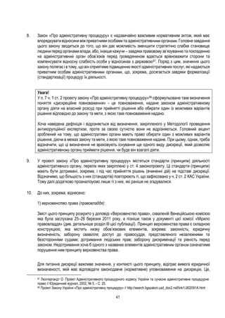 41
8. Закон «Про адміністративну процедуру» є надзвичайно важливим нормативним актом, який має
впорядкувати відносини міжприватними особами та адміністративними органами. Головне завдання
цього закону зводиться до того, що він дає можливість зменшити стратегічно слабке становище
людини перед органами влади, або, інакше кажучи – завдяки правовому зв’язуванню та покладенню
на адміністративний орган обов’язків перед громадянином вдається врівноважити сторони та
компенсувати відносну слабкість особи у відносинах з державою67. Поряд з цим, значення цього
закону полягає і в тому, що він сприятиме підвищенню якості адміністративних послуг, які надаються
приватним особам адміністративними органами, що, зокрема, досягається завдяки формалізації
(стандартизації) процедур їх діяльності.
Увага!
У п. 7 ч. 1 ст. 2 проекту закону «Про адміністративну процедуру»68 сформульоване таке визначення
поняття «дискреційне повноваження» - це повноваження, надане законом адміністративному
органу діяти на власний розсуд при прийнятті рішення або обирати один із можливих варіантів
рішення відповідно до закону та мети, з якою таке повноваження надано.
Хоча наведена дефініція і відрізняється від визначення, закріпленого у Методології проведення
антикорупційної експертизи, проте за своєю сутністю вони не відрізняються. Головний акцент
зроблений на тому, що адміністративні органи мають право обирати один з можливих варіантів
рішення, діючи в межах закону та мети, з якою таке повноваження надане. При цьому, однак, треба
відзначити, що ці визначення не враховують існування ще одного виду дискреції, який дозволяє
адміністративному органу приймати рішення, чи буде він взагалі діяти.
9. У проекті закону «Про адміністративну процедуру» містяться стандарти (принципи) діяльності
адміністративного органу, перелік яких закріплено у ст. 4 законопроекту. Ці стандарти (принципи)
мають бути дотримані, зокрема, і під час прийняття рішень (вчиненні дій) на підставі дискреції.
Відзначимо, що більшість з них (стандартів) повторюють ті, що зафіксовано у ч. 2 ст. 2 КАС України.
Тому далі додатково проаналізуємо лише ті з них, які раніше не згадувалися.
10. До них, зокрема, віднесено:
1) верховенство права (правовладдя):
Зміст цього принципу розкрито у доповіді «Верховенство права», схваленій Венеційською комісією
яка була заслухана 25–26 березня 2011 року, а пізніше також у документі цієї комісії «Мірило
правовладдя» (див. детальніше розділ ІІІ цієї публікації). Принцип верховенства права є складною
конструкцією, яка містить низку обов’язкових елементів, зокрема: законність; юридичну
визначеність; заборону свавілля; доступ до правосуддя, представленого незалежними та
безсторонніми судами; дотримання людських прав; заборону дискримінації та рівність перед
законом. Недотримання хоча б одного з названих елементів адміністративним органом означатиме
порушення ним принципу верховенства права.
Для питання дискреції важливе значення, у контексті цього принципу, відіграє вимога юридичної
визначеності, якій має відповідати законодавче (нормативне) уповноваження на дискрецію. Це,
67 Люхтергандт О. Проект Адміністративного процедурного кодексу України та сучасне адміністративне процедурне
право // Юридичний журнал, 2002, № 5. - С. 25.
68 Проект Закону України «Про адміністративну процедуру» // http://search.ligazakon.ua/l_doc2.nsf/link1/JI02091A.html
 