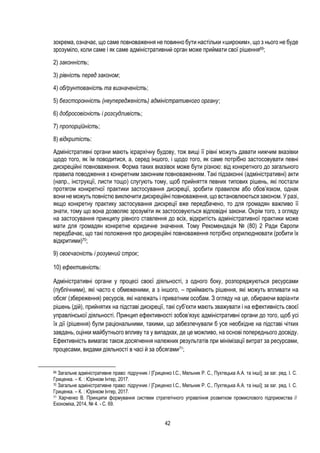 42
зокрема, означає, що саме повноваження не повинно бути настільки «широким», що з нього не буде
зрозуміло, коли саме і як саме адміністративний орган може приймати свої рішення69;
2) законність;
3) рівність перед законом;
4) обґрунтованість та визначеність;
5) безсторонність (неупередженість) адміністративного органу;
6) добросовісність і розсудливість;
7) пропорційність;
8) відкритість:
Адміністративні органи мають ієрархічну будову, тож вищі її рівні можуть давати нижчим вказівки
щодо того, як їм поводитися, а, серед іншого, і щодо того, як саме потрібно застосовувати певні
дискреційні повноваження. Форма таких вказівок може бути різною: від конкретного до загального
правила поводження з конкретним законним повноваженням. Такі підзаконні (адміністративні) акти
(напр., інструкції, листи тощо) слугують тому, щоб прийняття певних типових рішень, які постали
протягом конкретної практики застосування дискреції, зробити правилом або обов’язком, однак
вони не можуть повністю виключити дискреційні повноваження, що встановлюються законом. У разі,
якщо конкретну практику застосування дискреції вже передбачено, то для громадян важливо її
знати, тому що вона дозволяє зрозуміти як застосовуються відповідні закони. Окрім того, з огляду
на застосування принципу рівного ставлення до всіх, відкритість адміністративної практики може
мати для громадян конкретне юридичне значення. Тому Рекомендація № (80) 2 Ради Європи
передбачає, що такі положення про дискреційні повноваження потрібно оприлюднювати (робити їх
відкритими)70;
9) своєчасність і розумний строк;
10) ефективність:
Адміністративні органи у процесі своєї діяльності, з одного боку, розпоряджуються ресурсами
(публічними), які часто є обмеженими, а з іншого, – приймають рішення, які можуть впливати на
обсяг (збереження) ресурсів, які належать і приватним особам. З огляду на це, обираючи варіанти
рішень (дій), прийнятих на підставі дискреції, такі суб’єкти мають зважувати і на ефективність своєї
управлінської діяльності. Принцип ефективності зобов’язує адміністративні органи до того, щоб усі
їх дії (рішення) були раціональними, такими, що забезпечували б усе необхідне на підставі чітких
завдань, оцінки майбутнього впливу та у випадках, де це можливо, на основі попереднього досвіду.
Ефективність вимагає також досягнення належних результатів при мінімізації витрат за ресурсами,
процесами, видами діяльності в часі й за обсягами71;
69 Загальне адміністративне право: підручник / [Гриценко I.С., Мельник Р. С., Пухтецька А.А. та інші]; за заг. ред. I. С.
Гриценка. – К. : Юрінком Iнтер, 2017.
70 Загальне адміністративне право: підручник / [Гриценко I.С., Мельник Р. С., Пухтецька А.А. та інші]; за заг. ред. I. С.
Гриценка. – К. : Юрінком Iнтер, 2017.
71 Харченко В. Принципи формування системи стратегічного управління розвитком промислового підприємства //
Економіка, 2014, № 4. - С. 69.
 