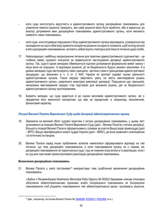 45
- коли суди констатують відсутність в адміністративного органу дискреційних повноважень для
ухвалення певного рішення і вказують, яке саме рішення мало бути прийняте, або ж вдаються до
аналізу дотримання меж дискреційних повноважень адміністративного органу, коли визнають
наявність таких повноважень;
- коли суди, констатувавши порушення з боку адміністративного органу-відповідача, утримуються від
покладення на нього обов’язку прийняти конкретне рішення на користь позивача, щоб не втручатися
в його дискреційні повноваження, натомість зобов’язують повторно розглянути питання щодо особи.
17. Найскладніше і найбільш неоднозначне питання для практики адміністративного судочинства – це
глибина (межі) судового контролю за правильністю застосування дискреції адміністративного
органу. Так, суди в одних випадках обмежуються оцінкою дотримання формальних вимог закону і
якщо вони не порушені, то відповідні рішення, дії чи бездіяльність будуть визнані законними. А в
деяких випадках суди застосовують певні принципи, частина з яких є принципами адміністративної
процедури, що визначені в ч. 2 ст. 2 КАС України як критерії судової оцінки діяльності
адміністративних органів. Також нерідко звертають увагу на якість вмотивування рішень
адміністративного органу, ухваленого внаслідок реалізації дискреції. Порушення цих принципів,
неналежне вмотивування нерідко стає підставою для визнання рішень, дій чи бездіяльності
адміністративного органу протиправними.
18. Бувають випадки, що суди вдаються й до оцінки висновків адміністративного органу, які є
предметом його виключної експертизи, що має не юридичний, а наприклад, економічний,
фінансовий характер.
Позиції Великої Палати Верховного Суду щодо дискреції адміністративного органу
19. Зважаючи на великий обсяг судової практики з питань дискреційних повноважень, у цьому звіті
зупинимося на позиціях Великої Палати Верховного Суду (далі – Велика Палата) з питань дискреції.
Більшість позицій Великої Палати сформульовані у справах за участю Вищої ради правосуддя (далі
– ВРП) і Вищої кваліфікаційної комісії суддів України (далі – ВККС), де вона зазвичай є апеляційною
і остаточною інстанцією.
20. Велика Палата серед інших проблемних аспектів намагалася сформулювати відповіді на такі
питання: що таке дискреційні повноваження, а коли повноваження органу не є такими; які
дискреційні повноваження не підконтрольні суду і суд не повинен втручатися в їх реалізацію; коли і
як суд все-таки може проконтролювати реалізацію дискреційних повноважень.
Визначення дискреційних повноважень
21. Велика Палата у своїх постановах73 використовує таке (шаблонне) визначення дискреційних
повноважень:
«Згідно з Рекомендацією Комітету Міністрів Ради Європи № R(80)2 державам-членам стосовно
здійснення адміністративними органами влади дискреційних повноважень як дискреційне
повноваження слід розуміти повноваження, яке адміністративний орган, приймаючи рішення,
73 Див., наприклад, постанови Великої Палати № 74848399, 87053613, 87857869 та ін.).
 