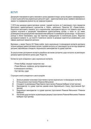 5
ВСТУП
Дискреційні повноваження дають можливість органу державної влади, органу місцевого самоврядування,
а також іншим суб’єктам управлінської діяльності (далі – адміністративний орган) приймати максимально
зважені та справедливі рішення під час правозастосування.
У 2019 році дискреція адміністративних органів і судовий контроль за її реалізацією стали предметом
Моніторингу адміністративного судочинства в Україні, здійсненого Проектом ЄС «Право-Justice».
Результати моніторингу показали, що в національному законодавстві відсутні чіткі правила щодо межі
судового втручання в дискреційні повноваження адміністративних органів, а також те, що немає
розмежування між дискреційними повноваженнями виборних та невиборних органів влади, і не визначено
різницю в обсязі повноважень суду при перегляді індивідуальних та колегіальних рішень. Водночас
дослідження виявило те, що поняття тлумачення законів та дискреція недостатньо розмежовані у всіх
сферах української юридичної доктрини.
Відповідно, у межах Проєкту ЄС Право-Justice, група національних та міжнародних експертів дослідила
питання дискреції адміністративних органів і судовий контроль за її реалізацією під кутом зору юридичної
доктрини, європейських стандартів, національного законодавства та судової практики.
За результатами дослідження експерти розробили настанови (алгоритм) щодо контролю за реалізацією
дискреції адміністративного органу (див. Розділ VI).
Експертна група складалася з двох національних експертів:
• Роман Куйбіда, кандидат юридичних наук
• Роман Мельник, професор, доктор юридичних наук
та міжнародного експерту:
• Едіт Целлер, cуддя
Структурно аналіз складається з шести розділів:
I. Загальне резюме та висновки (підготовлено групою національних та міжнародних експертів)
II. Огляд доктрини (підготовлено Романом Мельником)
III. Стандарти та рекомендації Ради Європи (підготовлено Романом Куйбідою та Едіт Целлер)
IV. Законодавство та судова практика держав-членів Європейського Союзу (підготовлений Едіт
Целлер)
V. Національне законодавство та судова практика (підготовлено Романом Мельником і Романом
Куйбідою)
VI. Настанови щодо контролю за реалізацією дискреції (підготовлено Романом Мельником, Романом
Куйбідою і Едіт Целлер).
 