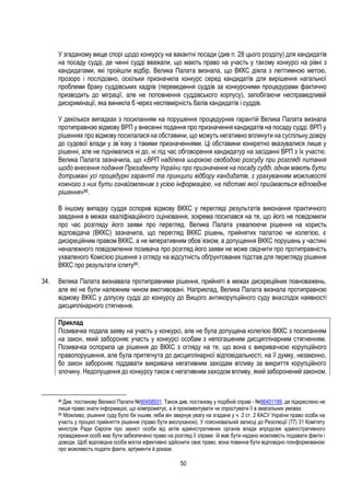 50
У згаданому вище спорі щодо конкурсу на вакантні посади (див п. 28 цього розділу) для кандидатів
на посаду судді, де чинні судді вважали, що мають право на участь у такому конкурсі на рівні з
кандидатами, які пройшли відбір, Велика Палата визнала, що ВККС діяла з легітимною метою,
прозоро і послідовно, оскільки призначила конкурс серед кандидатів для вирішення нагальної
проблеми браку суддівських кадрів (переведення суддів за конкурсними процедурами фактично
призводить до міграції, але не поповнення суддівського корпусу), запобігаючи несправедливій
дискримінації, яка виникла б через неспівмірність балів кандидатів і суддів.
У декількох випадках з посиланням на порушення процедурних гарантій Велика Палата визнала
протиправною відмову ВРП у внесенні подання про призначення кандидатів на посаду судді. ВРП у
рішеннях про відмову посилалася на обставини, що можуть негативно вплинути на суспільну довіру
до судової влади у зв`язку з такими призначеннями. Ці обставини конкретно вказувалися лише у
рішенні, але не піднімалися ні до, ні під час обговорення кандидатур на засіданні ВРП з їх участю.
Велика Палата зазначила, що «ВРП наділена широкою свободою розсуду при розгляді питання
щодо внесення подання Президенту України про призначення на посаду судді, однак мають бути
дотримані усі процедурні гарантії та принципи відбору кандидатів, з урахуванням можливості
кожного з них бути ознайомленим з усією інформацією, на підставі якої приймається відповідне
рішення»88.
В іншому випадку суддя оспорив відмову ВККС у перегляді результатів виконання практичного
завдання в межах кваліфікаційного оцінювання, зокрема посилався на те, що його не повідомили
про час розгляду його заяви про перегляд. Велика Палата ухвалюючи рішення на користь
відповідача (ВККС) зазначила, що перегляд ВККС рішень, прийнятих палатою чи колегією, є
дискреційним правом ВККС, а не імперативним обов`язком, а допущення ВККС порушень у частині
неналежного повідомлення позивача про розгляд його заяви не може свідчити про протиправність
ухваленого Комісією рішення з огляду на відсутність обґрунтованих підстав для перегляду рішення
ВККС про результати іспиту89.
34. Велика Палата визнавала протиправними рішення, прийняті в межах дискреційних повноважень,
але які не були належним чином вмотивовані. Наприклад, Велика Палата визнала протиправною
відмову ВККС у допуску судді до конкурсу до Вищого антикорупційного суду внаслідок наявності
дисциплінарного стягнення.
Приклад
Позивачка подала заяву на участь у конкурсі, але не була допущена колегією ВККС з посиланням
на закон, який забороняє участь у конкурсі особам з непогашеним дисциплінарним стягненням.
Позивачка оспорила це рішення до ВККС з огляду на те, що вона є викривачкою корупційного
правопорушення, але була притягнута до дисциплінарної відповідальності, на її думку, незаконно,
бо закон забороняє піддавати викривача негативним заходам впливу за викриття корупційного
злочину. Недопущення до конкурсу також є негативним заходом впливу, який заборонений законом.
88 Див. постанову Великої Палати №90458931. Також див. постанову у подібній справі - №86401189, де підкреслено не
лише право знати інформацію, що компрометує, а й прокоментувати чи спростувати її в змагальних умовах.
89 Можливо, рішення суду було би іншим, якби він звернув увагу на згадане у ч. 2 ст. 2 КАСУ України право особи на
участь у процесі прийняття рішення (право бути вислуханою). У пояснювальній записці до Резолюції (77) 31 Комітету
міністрів Ради Європи про захист особи від актів адміністративних органів влади впродовж адміністративного
провадження особі має бути забезпечено право на розгляд її справи: їй має бути надано можливість подавати факти і
доводи. Щоб відповідна особа могла ефективно здійснити своє право, вона повинна бути відповідно поінформованою
про можливість подати факти, арґументи й докази.
 