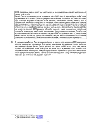 51
ВККС підтвердила рішення колегії про недопущення до конкурсу з посиланням на ті самі положення
закону, що й колегія.
Велика Палата задовольнила позов, зазначивши таке: «ВККС мала би, навіть більше, зобов`язана
була навести мотиви незгоди з ними [аргументами позивачки]. Натомість на доводи позивачки
про її статус викривача і пов`язані з ним гарантії, встановлені законом, однією з яких є
неможливість притягнення викривача до відповідальності чи застосування негативних наслідків
за викриття особи у скоєнні корупційного злочину, у спірному рішенні не наведено жодних мотивів
спростування чи незгоди або, навпаки, визнання їх слушності… Велика Палата Верховного Суду
не заперечує дискреції ВККС ухвалити відповідне рішення… у разі встановлення в особи, яка
претендує на вакантну посаду судді, непогашеного дисциплінарного стягнення. Поряд з тим
встановлення такої обставини не повинно спонукати ВККС до проявів пасивності і нез`ясування
відомостей та підстав, що ґрунтуються на законі і можуть мати привілейоване й пріоритетне
значення чи силу порівняно з тими положеннями, яким ВККС фактично надала перевагу»90
35. В іншому випадку Велика Палата ухвалила рішення на користь судді, щодо якого ВРП відмовилася
вносити подання про призначення безстроково, посилаючись на ухвалення суддею політично
вмотивованого рішення. Велика Палата звернула увагу на те, що ВРП за тих самих умов внесла
подання про призначення інших двох суддів, які брали участь в ухваленні цього рішення. ВРП
жодним чином не обґрунтувала, чим роль судді-позивача відрізнялася, що до нього застосовано
інший юридичний наслідок. Велика Палата констатувала порушення з боку ВРП принципу рівності
та вимоги про вмотивованість судового рішення91.
90 Див. постанову Великої Палати №90458913.
91 Див. постанову Великої Палати №86903843.
 