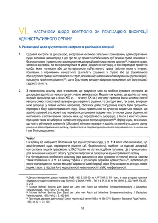 52
VІ. НАСТАНОВИ ЩОДО КОНТРОЛЮ ЗА РЕАЛІЗАЦІЄЮ ДИСКРЕЦІЇ
АДМІНІСТРАТИВНОГО ОРГАНУ
A. Рекомендації щодо кумулятивного контролю за реалізацією дискреції
1. Судовий контроль за дискрецією, виступаючи частиною загальних повноважень адміністративних
судів, випливає насамперед з ідеї про те, що приватні особи мають суб’єктивне право, пов’язане з
безпомилковим (правильним) застосуванням дискреції адміністративним органом92. Назване право,
залежно від сфери, де воно реалізується та умов (юридичної ситуації), в яких перебуває приватна
особа, може належати або до матеріального суб’єктивного права (змістом якого є інтерес,
пов’язаний з отриманням конкретного результату (рішення) у справі) або до формального
процедурного права (змістом якого є інтерес, пов’язаний з належним облаштуванням (організацією)
процедури прийняття рішення)93, що в будь-якому випадку відкриває можливості для його (права)
судового захисту.
2. З проведеного аналізу стає очевидним, що розуміння меж та глибини судового контролю за
дискрецією адміністративного органу з часом змінювалося. Якщо (у тих країнах, де адміністративна
юстиція функціонує ще з кінця ХІХ ст. – початку ХХ ст.) спочатку практика йшла шляхом повної
неприпустимості змістовної перевірки дискреційного рішення, то сьогодні вже і, так звані, внутрішні
межі дискреції (у певній частині, наприклад, обов’язок діяти розсудливо) можуть бути предметом
перевірки з боку адміністративного суду. Більш правильною та сучасною видається позиція, що
адміністративний суд може і має перевіряти дотримання предметних / сутнісних рамок рішення, які
випливають зі встановлених законом меж, що передбачають дискрецію, а також з конституційних
принципів, таких як заборона надмірного втручання та принцип рівності94. Поряд з цим, зазначимо,
що навіть цей перелік елементів (обставин), які може перевірити адміністративний суд, даючи оцінку
рішенню адміністративного органу, прийнятого на підставі дискреційного повноваження, є неповним
і має бути розширеним.
Увага!
На відміну від німецького Положення про адміністративні суди, у ст. 114 якого чітко визначено, що
адміністративні суди, перевіряючи рішення (дії, бездіяльність), прийняті на підставі дискреції,
контролюють лише їх правомірність, КАС України не містить подібних положень. Це є принциповим
для визначення ширшого обсягу судового контролю за дискрецією адміністративного органу.
На підтвердження зробленого висновку (про розширення меж судового контролю) можна навести
також положення ч. 3 ст. 43 Закону України «Про місцеві державні адміністрації»95, відповідно до
якого розпорядження голови місцевої державної адміністрації може бути оскаржено до суду, поміж
іншим, також і з підстав його недоцільності, неекономності та/або неефективності.
92 Детальні міркування і докази: Haueisen, DVBl. 1952, S. 521-524 та NJW 1954, S. 418 і наст., а також з судової практики
Федерального адміністративного суду (BVerwG) у Bachof, VerfR 1, Teil 1 B 64. S. 65 та Teil 2 B 99. S. 223; VerfR II B 257,
S. 243.
93 Michael Hoffman Becking Zum Stand der Lehre vom Recht auf fehlerfreie Ermessenentscheidung // Deutsches
Verwaltungsblatt, 1970, Heft 21, S. 850-858.
94 Michael Hoffman Becking Zum Stand der Lehre vom Recht auf fehlerfreie Ermessenentscheidung // Deutsches
Verwaltungsblatt, 1970, Heft 21, S. 850-858.
95 Промісцеві державні адміністрації : Закон України від 9 квітня 1999 р. № 586-XIV // Відомості Верховної Ради України,
1999, № 20-21, Ст. 190.
 
