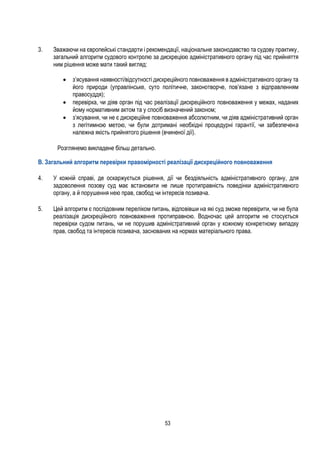 53
3. Зважаючи на європейські стандарти і рекомендації, національне законодавство та судову практику,
загальний алгоритм судового контролю за дискрецією адміністративного органу під час прийняття
ним рішення може мати такий вигляд:
 з’ясування наявності/відсутності дискреційного повноваження в адміністративного органу та
його природи (управлінське, суто політичне, законотворче, пов’язане з відправленням
правосуддя);
 перевірка, чи діяв орган під час реалізації дискреційного повноваження у межах, наданих
йому нормативним актом та у спосіб визначений законом;
 з’ясування, чи не є дискреційне повноваження абсолютним, чи діяв адміністративний орган
з легітимною метою, чи були дотримані необхідні процедурні гарантії, чи забезпечена
належна якість прийнятого рішення (вчиненої дії).
Розглянемо викладене більш детально.
B. Загальний алгоритм перевірки правомірності реалізації дискреційного повноваження
4. У кожній справі, де оскаржується рішення, дії чи бездіяльність адміністративного органу, для
задоволення позову суд має встановити не лише протиправність поведінки адміністративного
органу, а й порушення нею прав, свобод чи інтересів позивача.
5. Цей алгоритм є послідовним переліком питань, відповівши на які суд зможе перевірити, чи не була
реалізація дискреційного повноваження протиправною. Водночас цей алгоритм не стосується
перевірки судом питань, чи не порушив адміністративний орган у кожному конкретному випадку
прав, свобод та інтересів позивача, заснованих на нормах матеріального права.
 