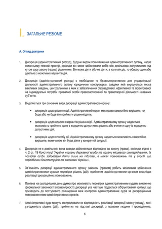 6
I. ЗАГАЛЬНЕ РЕЗЮМЕ
A. Огляд доктрини
1. Дискреція (адміністративний розсуд), будучи видом повноваження адміністративного органу, надає
останньому певний простір, оскільки він може здійснювати вибір між декількома допустимими під
кутом зору закону (права) рішеннями. Він може діяти або не діяти, а коли він діє, то обирає один або
декілька з можливих варіантів дій.
2. Дискреція (адміністративний розсуд) є необхідною та безальтернативною для управлінської
діяльності адміністративного органу юридичною конструкцією, завдяки якій вирішується низка
важливих завдань, центральними з яких є забезпечення справедливої, ефективної та орієнтованої
на індивідуальні потреби приватної особи правозастосовної та правотворчої діяльності названих
суб’єктів.
3. Виділяються три основних види дискреції адміністративного органу:
 дискреція щодо рішення/дії. Адміністративний орган має право самостійно вирішити, чи
буде або не буде він приймати рішення/діяти;
 дискреція щодо одного з варіантів рішення/дії. Адміністративному органу надається
можливість прийняти одне з юридично допустимих рішень або вчинити одну із юридично
допустимих дій;
 дискреція щодо способу дії. Адміністративному органу надається можливість самостійно
вирішити, яким чином він буде діяти у конкретній ситуації.
4. Дискреція не є довільною; вона завжди здійснюється відповідно до закону (права), оскільки згідно з
ч. 2 ст. 19 Конституції України «органи державної влади та органи місцевого самоврядування, їх
посадові особи зобов’язані діяти лише на підставі, в межах повноважень та у спосіб, що
передбачені Конституцією та законами України».
5. Зв’язаність дискреції адміністративного органу законом (правом) робить можливим здійснення
адміністративними судами перевірки рішень (дій), прийнятих адміністративним органом внаслідок
реалізації дискреційних повноважень.
6. Панівна на сьогоднішній день думка про можливість перевірки адміністративними судами виключно
формальної законності (правомірності) дискреції усе частіше піддається обґрунтованій критиці, що
призводить до поступового розширення меж контролю адміністративних судів за дискреційними
повноваженнями адміністративних органів.
7. Адміністративні суди можуть контролювати як відповідність реалізації дискреції закону (праву), так і
узгодженість рішень (дій), прийнятих на підставі дискреції, з правами людини і громадянина,
 