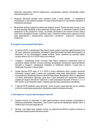7
загальними принципами публічної адміністрації, процедурними нормами, обставинами справи,
наявними ресурсами тощо.
8. Незаконна реалізація дискреції може знаходити прояв у різних формах: а) перевищення
повноваження на застосування дискреції; б) незастосування/недостатнє застосування дискреції; в)
зловживання дискрецією.
9. Від дискреції необхідно відрізняти невизначені юридичні поняття. Різниця між ними полягає у тому,
що якщо дискреція перебуває на боці юридичних наслідків норми, то невизначені юридичні поняття
знаходяться на боці юридичного складу, що вимагає застосування для пізнання сутності (змісту)
таких понять відповідних методик тлумачення права. Тлумачення невизначених юридичних понять
може здійснюватися з використанням граматичного, системного, історичного, телеологічне
тлумачення.
B. Стандарти та рекомендації Ради Європи
10. Ні практика ЄСПЛ, ні рекомендації Ради Європи (щодо судового перегляду адміністративних актів
або щодо здійснення дискреційних повноважень адміністративними органами) безпосередньо не
визначають, як слід організовувати судовий контроль. Однак, незалежно від структури судової
системи, вимоги статті 6 (1) ЄСПЛ повинні бути виконані.
11. Стандарти і рекомендації різних інституцій Ради Європи здійснюють когерентний вплив на
національні правові системи. Стосовно реалізації дискреційних повноважень адміністративними
органами ці стандарти і рекомендації спрямовані на запобігання свавіллю з їхнього боку та
надмірному втручанню у людські права.
12. Судова практика ЄСПЛ щодо ст. 6 (1) ЄСПЛ (з питань необхідного обсягу судового контролю)
встановлює загальну рамку, в межах якої дискреційна влада може здійснюватися і юридично
контролюватися. Рекомендації Комітету Міністрів Ради Європи, Венеційської комісії хоч формально
і не мають обов’язкового характеру, однак вони є дуже важливими для національної практики,
зокрема для надання змістовного тлумачення, а також розширення принципів, втілених в ч. 2 ст. 2
КАС України, які встановлюють вимоги, зокрема й для реалізації дискреційних повноважень.
13. У практиці ЄСПЛ вироблено низку принципів і тестів, які дають судам орієнтири під час судового
контролю за реалізацією дискреційних повноважень адміністративними органами.
С. Законодавство та судова практика держав-членів ЄС
14. Судовий контроль за рішеннями та діями адміністративних органів дозволяє контролювати й
реалізацію дискреційних повноважень, хоча в різних національних юрисдикціях формат, обсяг та
глибина такого контролю відрізняються.
15. Загалом є дві окремі групи правових систем, що відрізняються обсягом судового контролю за
реалізацією дискреції адміністративних органів.
 