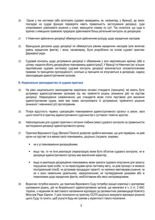 9
20. Однак у тих системах (або категоріях судових проваджень, як, наприклад, у Франції), де закон
покладає на суддів функцію перевіряти навіть правильність застосування дискреції, суди
уповноважені ухвалювати рішення у спорі, вирішуючи справу по суті. Так склалося, що суди в
країнах з німецькою правовою традицією здійснювали більш ретельний контроль за дискрецією.
21. У Німеччині здійснення дискреції обмежується здійсненням розсуду щодо юридичних наслідків.
22. Французька доктрина щодо дискреції не обмежується рівнем юридичних наслідків (але включає
рівень юридичних фактів), і вона, насамперед, була розроблена на основі судової практики
Державної ради.
23. Судовий контроль щодо дотримання дискреції є обмеженим у всіх європейських країнах (або в
цілому: надання обсягу дискреційних повноважень адміністрації). У Франціїта Німеччині (як і в інших
європейських судових системах) судовий контроль дискреції визначається основоположними
правами та принципом пропорційності, оскільки ці принципи не втручаються в дискрецію, надану
законодавцем адміністративним органам.
D. Національне законодавство та судова практика
24. На рівні національного законодавства закріплено основні стандарти (принципи), які мають бути
дотримані адміністративними органами під час прийняття рішень (вчинення дій) на підставі
дискреції. Неврахування (невиконання) цих стандартів може стати підставою для визнання
адміністративним судом, який має право контролювати їх дотримання, прийнятого рішення
(вчиненої / невчиненої дії) протиправним.
25. Попри відсутність терміну «дискреційні повноваження адміністративного органу» в законі, вага
цього поняття в практиці адміністративного судочинства є суттєвою і помітно зростає.
26. Найскладнішим для судової практики є питання глибини (меж) судового контролю за правильністю
застосування дискреції адміністративного органу.
27. Практика Верховного Суду (Великої Палати) дозволяє зробити висновки, що для перевірки, чи діяв
орган на підставі та в межах своїх повноважень, доцільно з’ясувати, зокрема:
 чи є ці повноваження дискреційними;
 якщо так, то чи їхня реалізація (нереалізація) може бути об’єктом судового контролю, чи ж
дискреція адміністративного органу має виключний характер;
 якщо ж реалізація дискреційних повноважень може зазнати судового втручання для захисту
порушених прав особи, то чи переслідував орган легітимну мету, чи діяв прозоро і в якомога
послідовніший спосіб; чи дотримав процедурні гарантії; чи належно вмотивував рішення; чи
не є воно свавільним (довільним), нераціональним, не підтвердженим доказами або ж
помилковим щодо юридичних фактів; необ’єктивним або явно несправедливим.
28. Водночас потрібно визнати, що практика Верховного Суду потребує кращої кореляції з критеріями
оцінювання рішень, дій чи бездіяльності адміністративних органів, що визначені в ч. 2 ст. 2 КАС
України, з наданням їм змістовного наповнення відповідно до релевантних рекомендацій Комітету
Міністрів Ради Європи. У разі посилання на практику ЄСПЛ доцільно вказувати відповідні рішення
цього Суду та пункти, щоб усунути будь-які сумніви у коректності такого посилання.
 