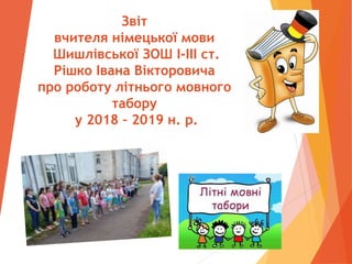 Звіт
вчителя німецької мови
Шишлівської ЗОШ І-ІІІ ст.
Рішко Івана Вікторовича
про роботу літнього мовного
табору
у 2018 – 2019 н. р.
 