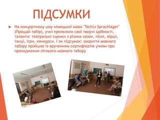  На концертному шоу німецької мови "Tschǜs Sprachlager"
(Прощай табір), учні проявляли свої творчі здібності,
таланти: театральні сценки з різних казок, пісні, вірші,
танці, ігри, конкурси. І як підсумок: закриття мовного
табору пройшов із врученням сертифікатів учням про
проходження літнього мовного табору
ПІДСУМКИ
 