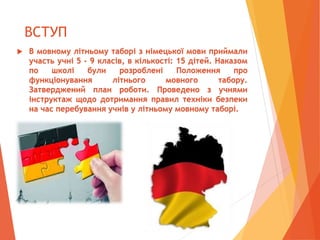 ВСТУП
 В мовному літньому таборі з німецької мови приймали
участь учні 5 - 9 класів, в кількості: 15 дітей. Наказом
по школі були розроблені Положення про
функціонування літнього мовного табору.
Затверджений план роботи. Проведено з учнями
інструктаж щодо дотримання правил техніки безпеки
на час перебування учнів у літньому мовному таборі.
 