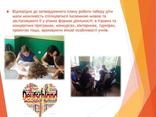  Відповідно до затвердженого плану роботи табору діти
мали можливість спілкуватися іноземною мовою та
застосовувати її у різних формах діяльності: в ігрових та
концертних програмах, конкурсах, вікторинах, турнірах,
проектах тощо, враховуючи вікові особливості учнів.
 