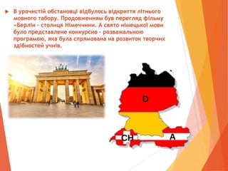  В урочистій обстановці відбулось відкриття літнього
мовного табору. Продовженням був перегляд фільму
«Берлін – столиця Німеччини. А свято німецької мови
було представлене конкурсно – розважальною
програмою, яка була спрямована на розвиток творчих
здібностей учнів.
 