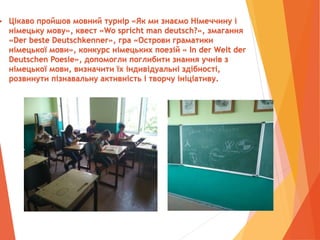  Цікаво пройшов мовний турнір «Як ми знаємо Німеччину і
німецьку мову», квест «Wo spricht man deutsch?», змагання
«Der beste Deutschkenner», гра «Острови граматики
німецької мови», конкурс німецьких поезій « In der Welt der
Deutschen Poesie», допомогли поглибити знання учнів з
німецької мови, визначити їх індивідуальні здібності,
розвинути пізнавальну активність і творчу ініціативу.
 