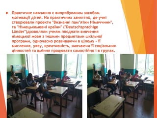  Практичне навчання є випробуваним засобом
мотивації дітей. На практичних заняттях, де учні
створювали проекти "Визначні пам’ятки Німеччини",
та "Німецькомовні країни" ("Deutschsprachige
Lӓnder")дозволяли учням поєднати вивчення
німецької мови з іншими предметами шкільної
програми, одночасно розвиваючи в цілому - її
мислення, уяву, креативність, навчаючи її соціальних
цінностей та вміння працювати самостійно і в групах.
 