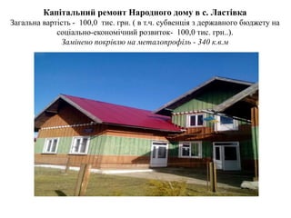 Капітальний ремонт Народного дому в с. Ластівка
Загальна вартість - 100,0 тис. грн. ( в т.ч. субвенція з державного бюджету на
соціально-економічний розвиток- 100,0 тис. грн..).
Замінено покрівлю на металопрофіль - 340 к.в.м
 