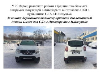 У 2018 році розпочато роботи з будівництва сільської
лікарської амбулаторії с.Либохора та виготовлено ПКД з
будівництва СЛА с.Н.Яблунька
За кошти державного бюджету придбано два автомобілі
Renault Duster для СЛА с.Либохора та с.Н.Яблунька
 