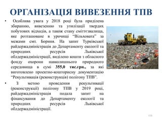 ОРГАНІЗАЦІЯ ВИВЕЗЕННЯ ТПВ
• Особлива увага у 2018 році була приділена
збиранню, вивезенню та утилізації твердих
побутових відходів, а також стану сміттєзвалища,
яке розташоване в урочищі “Вільховата” за
межами смт. Бориня. На запит Турківської
райдержадміністрація до Департаменту екології та
природних ресурсів Львівської
облдержадміністрації, виділено кошти з обласного
фонду охорони навколишнього природного
середовища в сумі 355,0 тис.грн., за які
виготовлено проектно-кошторисну документацію
“Рекультивація (реконструкція) полігону ТПВ”.
• З метою проведення рекультивації
(реконструкції) полігону ТПВ у 2019 році,
райдержадміністрація подала запит на
фінансування до Департаменту екології та
природних ресурсів Львівської
облдержадміністрації.
116
 
