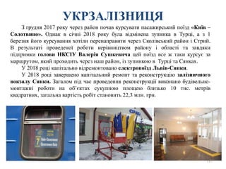 УКРЗАЛІЗНИЦЯ
117
З грудня 2017 року через район почав курсувати пасажирський поїзд «Київ –
Солотвино». Однак в січні 2018 року була відмінена зупинка в Турці, а з 1
березня його курсування хотіли перенаправити через Сколівський район і Стрий.
В результаті проведеної роботи керівництвом району і області та завдяки
підтримки голови НКСІУ Валерія Сушкевича цей поїзд все ж таки курсує за
маршрутом, який проходить через наш район, із зупинкою в Турці та Сянках.
У 2018 році капітально відремонтовано електропоїзд Львів-Сянки.
У 2018 році завершено капітальний ремонт та реконструкцію залізничного
вокзалу Сянки. Загалом під час проведення реконструкції виконано будівельно-
монтажні роботи на об’єктах сукупною площею близько 10 тис. метрів
квадратних, загальна вартість робіт становить 22,3 млн. грн.
 