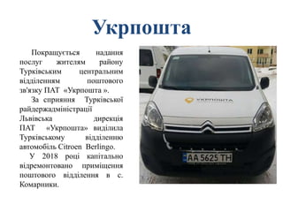 Укрпошта
Покращується надання
послуг жителям району
Турківським центральним
відділенням поштового
зв'язку ПАТ «Укрпошта ».
За сприяння Турківської
райдержадміністрації
Львівська дирекція
ПАТ «Укрпошта» виділила
Турківському відділенню
автомобіль Citroen Berlingo.
У 2018 році капітально
відремонтовано приміщення
поштового відділення в с.
Комарники.
 