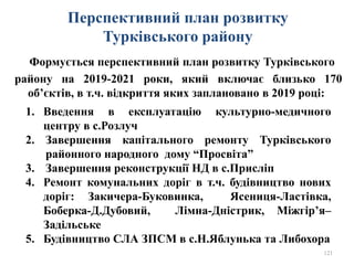 Перспективний план розвитку
Турківського району
Формується перспективний план розвитку Турківського
району на 2019-2021 роки, який включає близько 170
об’єктів, в т.ч. відкриття яких заплановано в 2019 році:
121
1. Введення в експлуатацію культурно-медичного
центру в с.Розлуч
2. Завершення капітального ремонту Турківського
районного народного дому “Просвіта”
3. Завершення реконструкції НД в с.Присліп
4. Ремонт комунальних доріг в т.ч. будівництво нових
доріг: Закичера-Буковинка, Ясениця-Ластівка,
Боберка-Д.Дубовий, Лімна-Дністрик, Міжгір’я–
Задільське
5. Будівництво СЛА ЗПСМ в с.Н.Яблунька та Либохора
 