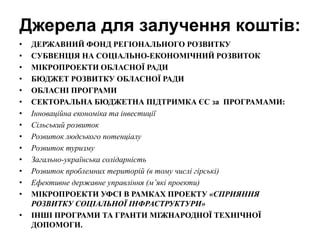Джерела для залучення коштів:
• ДЕРЖАВНИЙ ФОНД РЕГІОНАЛЬНОГО РОЗВИТКУ
• СУБВЕНЦІЯ НА СОЦІАЛЬНО-ЕКОНОМІЧНИЙ РОЗВИТОК
• МІКРОПРОЕКТИ ОБЛАСНОЇ РАДИ
• БЮДЖЕТ РОЗВИТКУ ОБЛАСНОЇ РАДИ
• ОБЛАСНІ ПРОГРАМИ
• СЕКТОРАЛЬНА БЮДЖЕТНА ПІДТРИМКА ЄС за ПРОГРАМАМИ:
• Інноваційна економіка та інвестиції
• Сільський розвиток
• Розвиток людського потенціалу
• Розвиток туризму
• Загально-українська солідарність
• Розвиток проблемних територій (в тому числі гірські)
• Ефективне державне управління (м’які проекти)
• МІКРОПРОЕКТИ УФСІ В РАМКАХ ПРОЕКТУ «СПРИЯННЯ
РОЗВИТКУ СОЦІАЛЬНОЇ ІНФРАСТРУКТУРИ»
• ІНШІ ПРОГРАМИ ТА ГРАНТИ МІЖНАРОДНОЇ ТЕХНІЧНОЇ
ДОПОМОГИ.
 