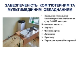 ЗАБЕЗПЕЧЕНІСТЬ КОМП'ЮТЕРНИМ ТА
МУЛЬТИМЕДІЙНИМ ОБЛАДНАННЯМ
• Закуплено 51 комплект
комп'ютерного обладнання на
суму 940433 тис. грн.
В комплект входить:
 Ноутбук
 Фабрика друку
 Ламінатор
 Проектор
 Екран для проекцій на тринозі
 
