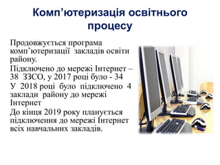 Комп’ютеризація освітнього
процесу
Продовжується програма
комп’ютеризації закладів освіти
району.
Підключено до мережі Інтернет –
38 ЗЗСО, у 2017 році було - 34
У 2018 році було підключено 4
заклади району до мережі
Інтернет
До кінця 2019 року планується
підключення до мережі Інтернет
всіх навчальних закладів.
 