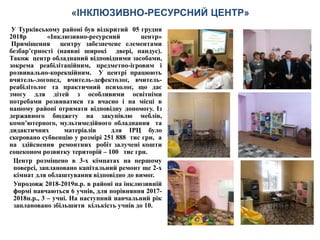 У Турківському районі був відкритий 05 грудня
2018р «Інклюзивно-ресурсний центр»
Приміщення центру забезпечене елементами
безбар’єрності (наявні широкі двері, пандус).
Також центр обладнаний відповідними засобами,
зокрема реабілітаційним, предметно-ігровим і
розвивально-корекційним. У центрі працюють
вчитель-логопед, вчитель-дефектолог, вчитель-
реабілітолог та практичний психолог, що дає
змогу для дітей з особливими освітніми
потребами розвиватися та вчасно і на місці в
нашому районі отримати відповідну допомогу. Із
державного бюджету на закупівлю меблів,
комп’ютерного, мультимедійного обладнання та
дидактичних матеріалів для ІРЦ було
скеровано субвенцію у розмірі 251 888 тис грн, а
на здійснення ремонтних робіт залучені кошти
соцеконом розвитку територій – 100 тис грн.
Центр розміщено в 3-х кімнатах на першому
поверсі, заплановано капітальний ремонт ще 2-х
кімнат для облаштування відповідно до вимог.
Упродовж 2018-2019н.р. в районі на інклюзивній
формі навчаються 6 учнів, для порівняння 2017-
2018н.р., 3 – учні. На наступний навчальний рік
заплановано збільшити кількість учнів до 10.
«ІНКЛЮЗИВНО-РЕСУРСНИЙ ЦЕНТР»
 