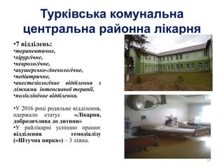 Турківська комунальна
центральна районна лікарня
•7 відділень:
•терапевтичне,
•хірургічне,
•неврологічне,
•акушерсько-гінекологічне,
•педіатричне,
•анестезіологічне відділення з
ліжками інтенсивної терапії,
•поліклінічне відділення.
•У 2016 році родильне відділення,
одержало статус «Лікарня,
доброзичлива до дитини»
•У райлікарні успішно працює
відділення гемодіалізу
(«Штучна нирка») – 3 ліжка.
35
 
