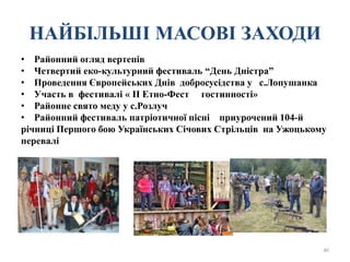 НАЙБІЛЬШІ МАСОВІ ЗАХОДИ
• Районний огляд вертепів
• Четвертий еко-культурний фестиваль “День Дністра”
• Проведення Європейських Днів добросусідства у с.Лопушанка
• Участь в фестивалі « ІІ Етно-Фест гостинності»
• Районне свято меду у с.Розлуч
• Районний фестиваль патріотичної пісні приурочений 104-й
річниці Першого бою Українських Січових Стрільців на Ужоцькому
перевалі
40
 