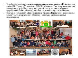 • У районі функціонує дитячо-юнацька спортивна школа «Юність», яка
в кінці 2017 року об’єдналася з ДЮСШ «Бескид». Там культивуються такі
види спорту: волейбол, теніс настільний, шахи, шашки, кікбоксинг
(український бойовий гопак), футбол, гирьовий спорт, лижній спорт.
• Змагання серед дітей «Диво-шашки у сніжних Карпатах», в яких також
брали участь спортсмени з Молдови і Білорусі, одержали статус
міжнародних.
42
 