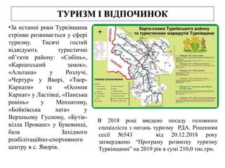 ТУРИЗМ І ВІДПОЧИНОК
•За останні роки Турківщина
стрімко розвивається у сфері
туризму. Тисячі гостей
відвідують туристичні
об’єкти району: «Собінь»,
«Карпатський замок»,
«Альтана» у Розлучі,
«Чертур» у Яворі, «Таор-
Карпати» та «Осоння
Карпат» у Ластівці, «Панська
ровінь» у Мохнатому,
«Бойківська хата» у
Верхньому Гусному, «Бутік-
вілла Прованс» у Буковинці,
база Західного
реабілітаційно-спортивного
центру в с. Яворів.
В 2018 році введено посаду головного
спеціаліста з питань туризму РДА. Рішенням
сесії №543 від 20.12.2018 року
затверджено “Програму розвитку туризму
Турківщини” на 2019 рік в сумі 210,0 тис.грн.
 