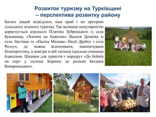 Розвиток туризму на Турківщині
– перспектива розвитку району
Багато людей відвідують наш край і по програмі
сільського зеленого туризму. Так великою популярністю
користується агрооселі Платона Зубрицького із села
Буковинка, «Хатина на бджолах» Василя Демківа із
села Ластівка та «Пасіка Медова» Надії Дребот з села
Розлуч, де можна відпочивати, накопичувати
біоенергетику, а повітря в цій хатинці ідеально очищене
бджолами. Цікавим для туристів є маршрут «До бойків
на сир» у селище Бориню до родини Богдана
Комарницького.
 