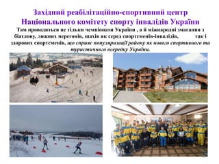 Західний реабілітаційно-спортивний центр
Національного комітету спорту інвалідів України
Там проводяться не тільки чемпіонати України , а й міжнародні змагання з
біатлону, лижних перегонів, шахів як серед спортсменів-інвалідів, так і
здорових спортсменів, що сприяє популяризації району як нового спортивного та
туристичного осередку України.
46
 
