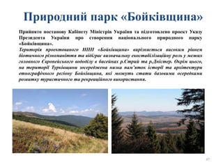 Природний парк «Бойківщина»
47
Прийнято постанову Кабінету Міністрів України та підготовлено проект Указу
Президента України про створення національного природного парку
«Бойківщина».
Територія проектованого НПП «Бойківщина» вирізняється високим рівнем
біотичного різноманіття та відіграє визначальну екостабілізаційну роль у межах
головного Європейського вододілу в басейнах р.Стрий та р.Дністер. Окрім цього,
на території Турківщини зосереджена низка пам’яток історії та архітектури
етнографічного регіону Бойківщина, які можуть стати базовими осередками
розвитку туристичного та рекреаційного використання.
 