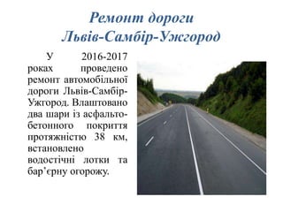 Ремонт дороги
Львів-Самбір-Ужгород
У 2016-2017
роках проведено
ремонт автомобільної
дороги Львів-Самбір-
Ужгород. Влаштовано
два шари із асфальто-
бетонного покриття
протяжністю 38 км,
встановлено
водостічні лотки та
бар’єрну огорожу.
 