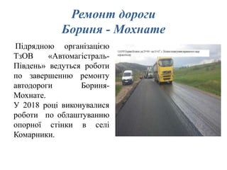 Ремонт дороги
Бориня - Мохнате
Підрядною організацією
ТзОВ «Автомагістраль-
Південь» ведуться роботи
по завершенню ремонту
автодороги Бориня-
Мохнате.
У 2018 році виконувалися
роботи по облаштуванню
опорної стінки в селі
Комарники.
 